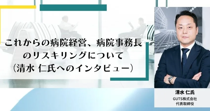 これからの病院経営、病院事務長のリスキリングについて（清⽔ 仁氏へのインタビュー）